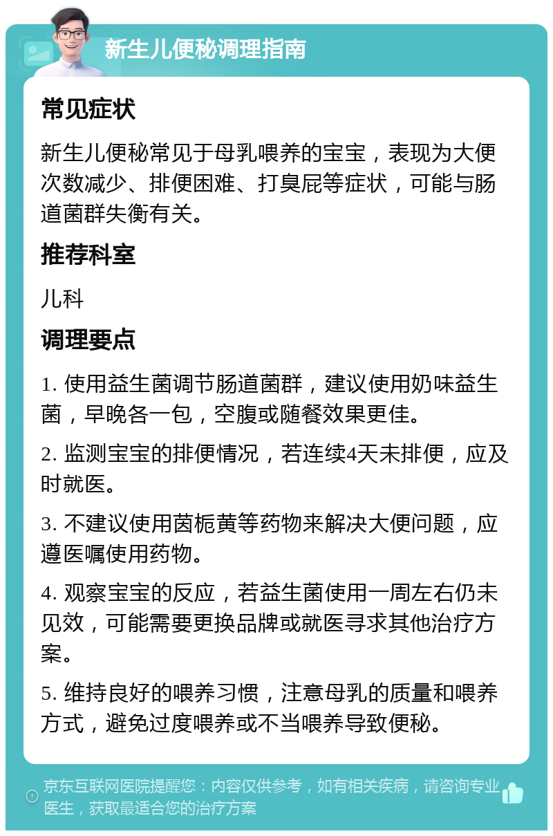 新生儿便秘调理指南 常见症状 新生儿便秘常见于母乳喂养的宝宝，表现为大便次数减少、排便困难、打臭屁等症状，可能与肠道菌群失衡有关。 推荐科室 儿科 调理要点 1. 使用益生菌调节肠道菌群，建议使用奶味益生菌，早晚各一包，空腹或随餐效果更佳。 2. 监测宝宝的排便情况，若连续4天未排便，应及时就医。 3. 不建议使用茵栀黄等药物来解决大便问题，应遵医嘱使用药物。 4. 观察宝宝的反应，若益生菌使用一周左右仍未见效，可能需要更换品牌或就医寻求其他治疗方案。 5. 维持良好的喂养习惯，注意母乳的质量和喂养方式，避免过度喂养或不当喂养导致便秘。