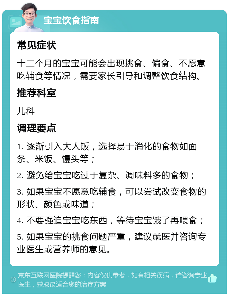 宝宝饮食指南 常见症状 十三个月的宝宝可能会出现挑食、偏食、不愿意吃辅食等情况，需要家长引导和调整饮食结构。 推荐科室 儿科 调理要点 1. 逐渐引入大人饭，选择易于消化的食物如面条、米饭、馒头等； 2. 避免给宝宝吃过于复杂、调味料多的食物； 3. 如果宝宝不愿意吃辅食，可以尝试改变食物的形状、颜色或味道； 4. 不要强迫宝宝吃东西，等待宝宝饿了再喂食； 5. 如果宝宝的挑食问题严重，建议就医并咨询专业医生或营养师的意见。