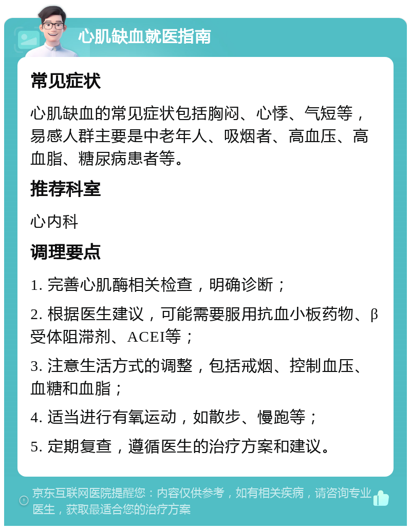 心肌缺血就医指南 常见症状 心肌缺血的常见症状包括胸闷、心悸、气短等，易感人群主要是中老年人、吸烟者、高血压、高血脂、糖尿病患者等。 推荐科室 心内科 调理要点 1. 完善心肌酶相关检查，明确诊断； 2. 根据医生建议，可能需要服用抗血小板药物、β受体阻滞剂、ACEI等； 3. 注意生活方式的调整，包括戒烟、控制血压、血糖和血脂； 4. 适当进行有氧运动，如散步、慢跑等； 5. 定期复查，遵循医生的治疗方案和建议。