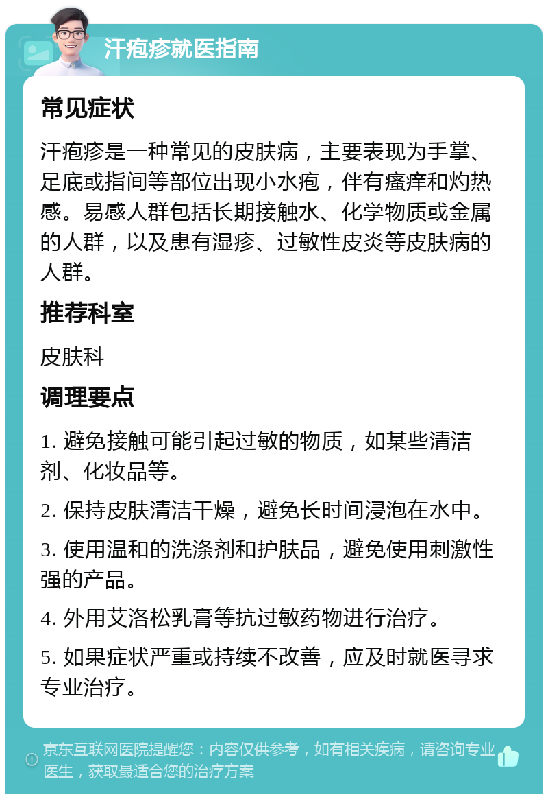 汗疱疹就医指南 常见症状 汗疱疹是一种常见的皮肤病，主要表现为手掌、足底或指间等部位出现小水疱，伴有瘙痒和灼热感。易感人群包括长期接触水、化学物质或金属的人群，以及患有湿疹、过敏性皮炎等皮肤病的人群。 推荐科室 皮肤科 调理要点 1. 避免接触可能引起过敏的物质，如某些清洁剂、化妆品等。 2. 保持皮肤清洁干燥，避免长时间浸泡在水中。 3. 使用温和的洗涤剂和护肤品，避免使用刺激性强的产品。 4. 外用艾洛松乳膏等抗过敏药物进行治疗。 5. 如果症状严重或持续不改善，应及时就医寻求专业治疗。