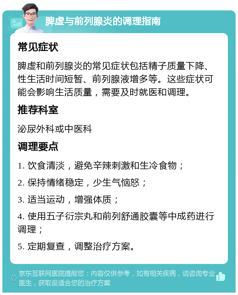 脾虚与前列腺炎的调理指南 常见症状 脾虚和前列腺炎的常见症状包括精子质量下降、性生活时间短暂、前列腺液增多等。这些症状可能会影响生活质量，需要及时就医和调理。 推荐科室 泌尿外科或中医科 调理要点 1. 饮食清淡，避免辛辣刺激和生冷食物； 2. 保持情绪稳定，少生气恼怒； 3. 适当运动，增强体质； 4. 使用五子衍宗丸和前列舒通胶囊等中成药进行调理； 5. 定期复查，调整治疗方案。