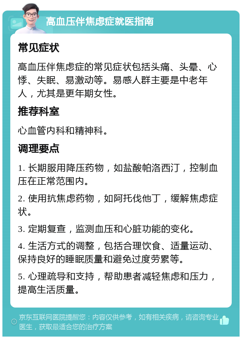 高血压伴焦虑症就医指南 常见症状 高血压伴焦虑症的常见症状包括头痛、头晕、心悸、失眠、易激动等。易感人群主要是中老年人，尤其是更年期女性。 推荐科室 心血管内科和精神科。 调理要点 1. 长期服用降压药物，如盐酸帕洛西汀，控制血压在正常范围内。 2. 使用抗焦虑药物，如阿托伐他丁，缓解焦虑症状。 3. 定期复查，监测血压和心脏功能的变化。 4. 生活方式的调整，包括合理饮食、适量运动、保持良好的睡眠质量和避免过度劳累等。 5. 心理疏导和支持，帮助患者减轻焦虑和压力，提高生活质量。