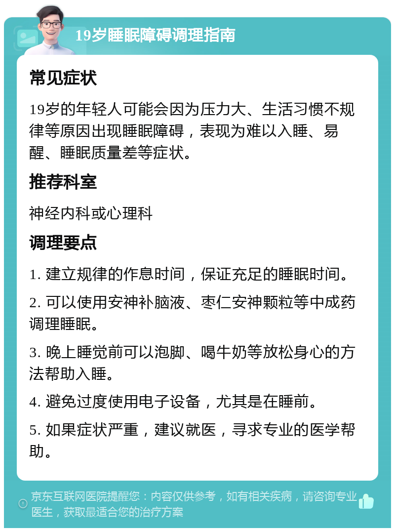 19岁睡眠障碍调理指南 常见症状 19岁的年轻人可能会因为压力大、生活习惯不规律等原因出现睡眠障碍，表现为难以入睡、易醒、睡眠质量差等症状。 推荐科室 神经内科或心理科 调理要点 1. 建立规律的作息时间，保证充足的睡眠时间。 2. 可以使用安神补脑液、枣仁安神颗粒等中成药调理睡眠。 3. 晚上睡觉前可以泡脚、喝牛奶等放松身心的方法帮助入睡。 4. 避免过度使用电子设备，尤其是在睡前。 5. 如果症状严重，建议就医，寻求专业的医学帮助。