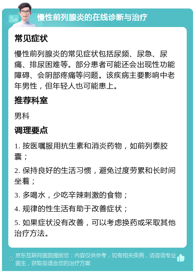 慢性前列腺炎的在线诊断与治疗 常见症状 慢性前列腺炎的常见症状包括尿频、尿急、尿痛、排尿困难等。部分患者可能还会出现性功能障碍、会阴部疼痛等问题。该疾病主要影响中老年男性，但年轻人也可能患上。 推荐科室 男科 调理要点 1. 按医嘱服用抗生素和消炎药物，如前列泰胶囊； 2. 保持良好的生活习惯，避免过度劳累和长时间坐着； 3. 多喝水，少吃辛辣刺激的食物； 4. 规律的性生活有助于改善症状； 5. 如果症状没有改善，可以考虑换药或采取其他治疗方法。