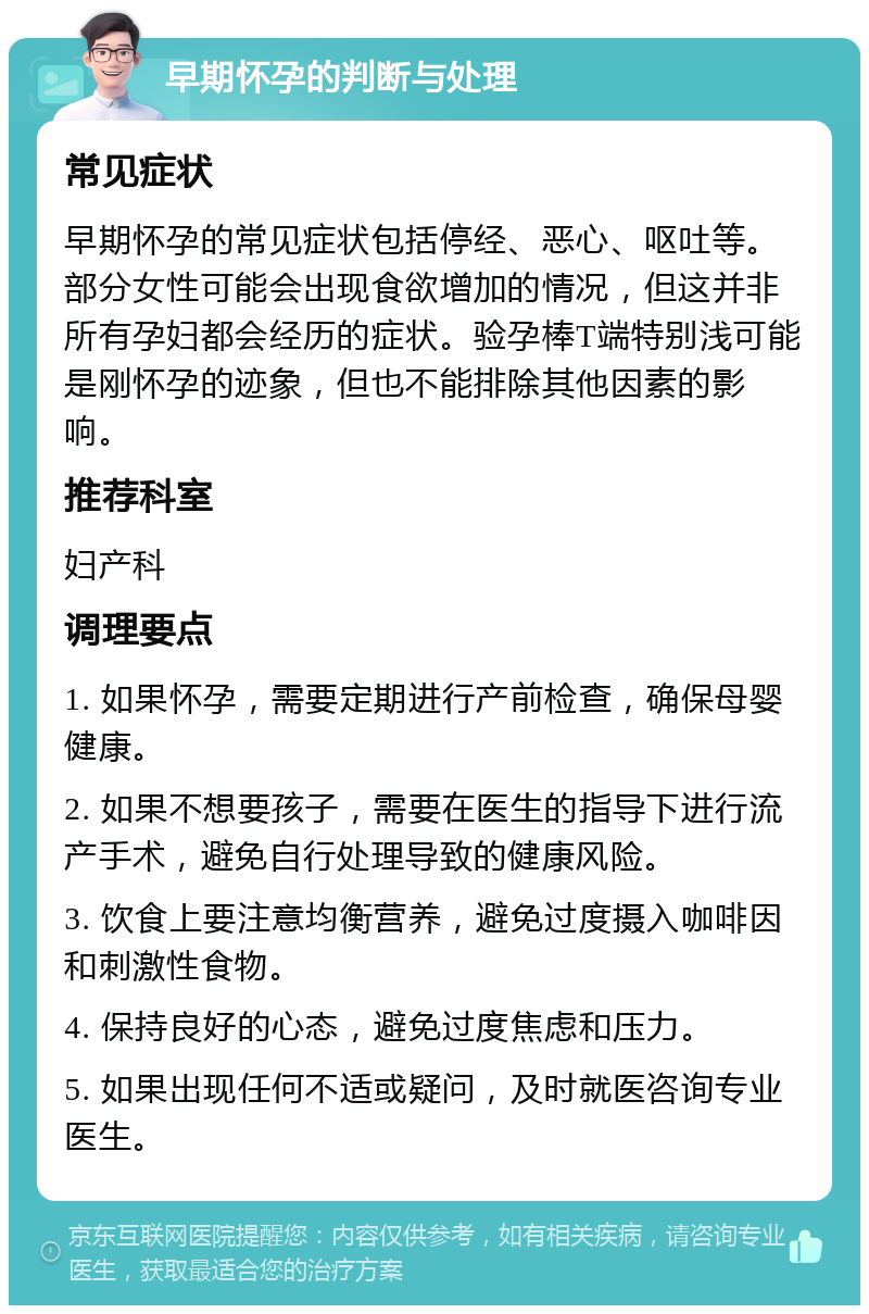 早期怀孕的判断与处理 常见症状 早期怀孕的常见症状包括停经、恶心、呕吐等。部分女性可能会出现食欲增加的情况，但这并非所有孕妇都会经历的症状。验孕棒T端特别浅可能是刚怀孕的迹象，但也不能排除其他因素的影响。 推荐科室 妇产科 调理要点 1. 如果怀孕，需要定期进行产前检查，确保母婴健康。 2. 如果不想要孩子，需要在医生的指导下进行流产手术，避免自行处理导致的健康风险。 3. 饮食上要注意均衡营养，避免过度摄入咖啡因和刺激性食物。 4. 保持良好的心态，避免过度焦虑和压力。 5. 如果出现任何不适或疑问，及时就医咨询专业医生。