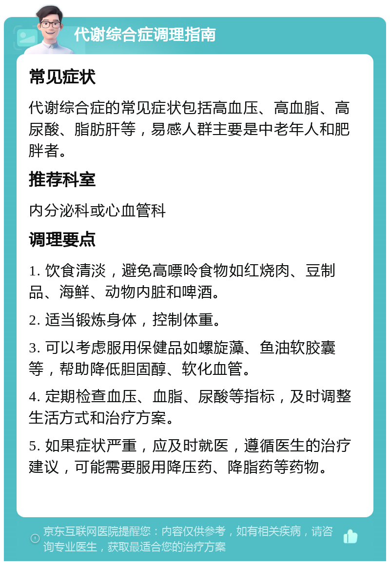 代谢综合症调理指南 常见症状 代谢综合症的常见症状包括高血压、高血脂、高尿酸、脂肪肝等，易感人群主要是中老年人和肥胖者。 推荐科室 内分泌科或心血管科 调理要点 1. 饮食清淡，避免高嘌呤食物如红烧肉、豆制品、海鲜、动物内脏和啤酒。 2. 适当锻炼身体，控制体重。 3. 可以考虑服用保健品如螺旋藻、鱼油软胶囊等，帮助降低胆固醇、软化血管。 4. 定期检查血压、血脂、尿酸等指标，及时调整生活方式和治疗方案。 5. 如果症状严重，应及时就医，遵循医生的治疗建议，可能需要服用降压药、降脂药等药物。