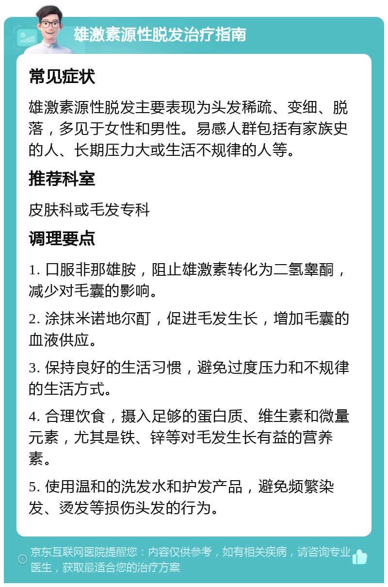 雄激素源性脱发治疗指南 常见症状 雄激素源性脱发主要表现为头发稀疏、变细、脱落，多见于女性和男性。易感人群包括有家族史的人、长期压力大或生活不规律的人等。 推荐科室 皮肤科或毛发专科 调理要点 1. 口服非那雄胺，阻止雄激素转化为二氢睾酮，减少对毛囊的影响。 2. 涂抹米诺地尔酊，促进毛发生长，增加毛囊的血液供应。 3. 保持良好的生活习惯，避免过度压力和不规律的生活方式。 4. 合理饮食，摄入足够的蛋白质、维生素和微量元素，尤其是铁、锌等对毛发生长有益的营养素。 5. 使用温和的洗发水和护发产品，避免频繁染发、烫发等损伤头发的行为。