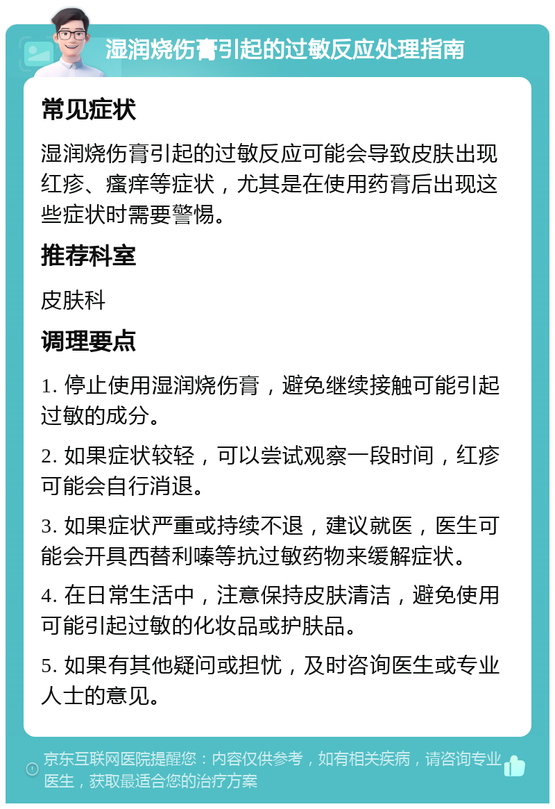 湿润烧伤膏引起的过敏反应处理指南 常见症状 湿润烧伤膏引起的过敏反应可能会导致皮肤出现红疹、瘙痒等症状，尤其是在使用药膏后出现这些症状时需要警惕。 推荐科室 皮肤科 调理要点 1. 停止使用湿润烧伤膏，避免继续接触可能引起过敏的成分。 2. 如果症状较轻，可以尝试观察一段时间，红疹可能会自行消退。 3. 如果症状严重或持续不退，建议就医，医生可能会开具西替利嗪等抗过敏药物来缓解症状。 4. 在日常生活中，注意保持皮肤清洁，避免使用可能引起过敏的化妆品或护肤品。 5. 如果有其他疑问或担忧，及时咨询医生或专业人士的意见。