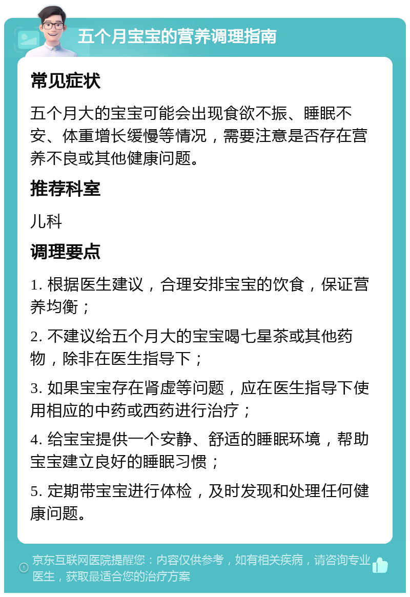 五个月宝宝的营养调理指南 常见症状 五个月大的宝宝可能会出现食欲不振、睡眠不安、体重增长缓慢等情况，需要注意是否存在营养不良或其他健康问题。 推荐科室 儿科 调理要点 1. 根据医生建议，合理安排宝宝的饮食，保证营养均衡； 2. 不建议给五个月大的宝宝喝七星茶或其他药物，除非在医生指导下； 3. 如果宝宝存在肾虚等问题，应在医生指导下使用相应的中药或西药进行治疗； 4. 给宝宝提供一个安静、舒适的睡眠环境，帮助宝宝建立良好的睡眠习惯； 5. 定期带宝宝进行体检，及时发现和处理任何健康问题。