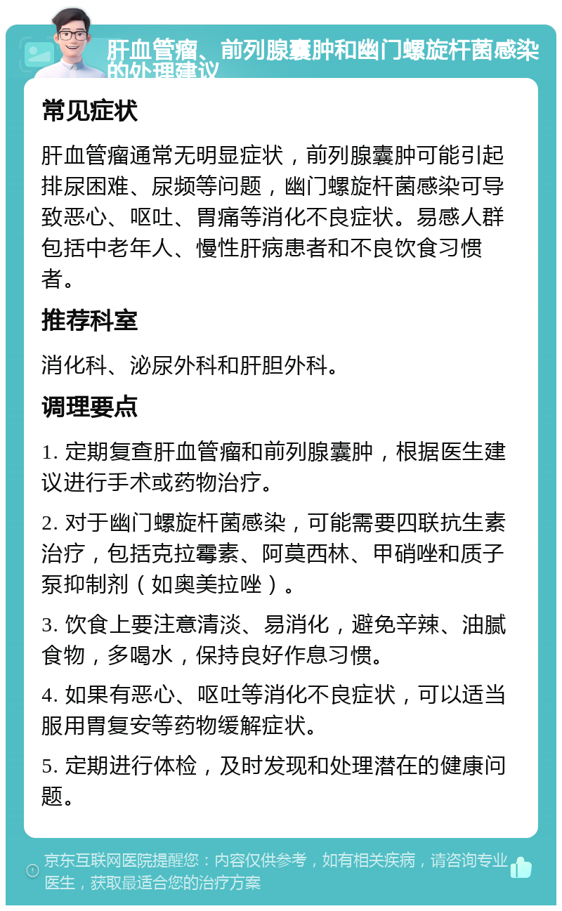 肝血管瘤、前列腺囊肿和幽门螺旋杆菌感染的处理建议 常见症状 肝血管瘤通常无明显症状，前列腺囊肿可能引起排尿困难、尿频等问题，幽门螺旋杆菌感染可导致恶心、呕吐、胃痛等消化不良症状。易感人群包括中老年人、慢性肝病患者和不良饮食习惯者。 推荐科室 消化科、泌尿外科和肝胆外科。 调理要点 1. 定期复查肝血管瘤和前列腺囊肿，根据医生建议进行手术或药物治疗。 2. 对于幽门螺旋杆菌感染，可能需要四联抗生素治疗，包括克拉霉素、阿莫西林、甲硝唑和质子泵抑制剂（如奥美拉唑）。 3. 饮食上要注意清淡、易消化，避免辛辣、油腻食物，多喝水，保持良好作息习惯。 4. 如果有恶心、呕吐等消化不良症状，可以适当服用胃复安等药物缓解症状。 5. 定期进行体检，及时发现和处理潜在的健康问题。