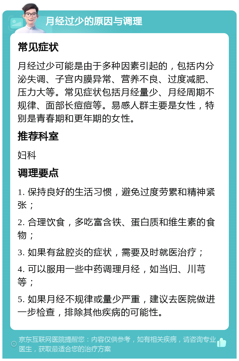 月经过少的原因与调理 常见症状 月经过少可能是由于多种因素引起的，包括内分泌失调、子宫内膜异常、营养不良、过度减肥、压力大等。常见症状包括月经量少、月经周期不规律、面部长痘痘等。易感人群主要是女性，特别是青春期和更年期的女性。 推荐科室 妇科 调理要点 1. 保持良好的生活习惯，避免过度劳累和精神紧张； 2. 合理饮食，多吃富含铁、蛋白质和维生素的食物； 3. 如果有盆腔炎的症状，需要及时就医治疗； 4. 可以服用一些中药调理月经，如当归、川芎等； 5. 如果月经不规律或量少严重，建议去医院做进一步检查，排除其他疾病的可能性。