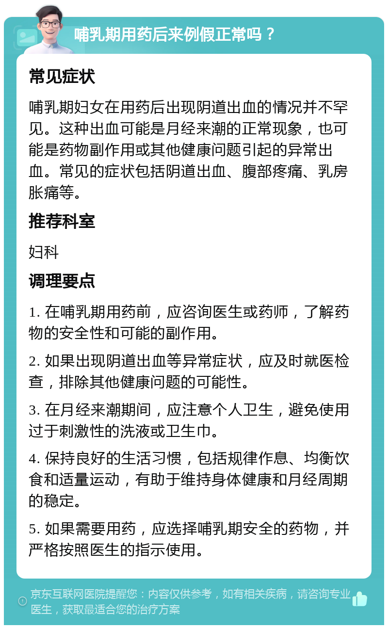 哺乳期用药后来例假正常吗？ 常见症状 哺乳期妇女在用药后出现阴道出血的情况并不罕见。这种出血可能是月经来潮的正常现象，也可能是药物副作用或其他健康问题引起的异常出血。常见的症状包括阴道出血、腹部疼痛、乳房胀痛等。 推荐科室 妇科 调理要点 1. 在哺乳期用药前，应咨询医生或药师，了解药物的安全性和可能的副作用。 2. 如果出现阴道出血等异常症状，应及时就医检查，排除其他健康问题的可能性。 3. 在月经来潮期间，应注意个人卫生，避免使用过于刺激性的洗液或卫生巾。 4. 保持良好的生活习惯，包括规律作息、均衡饮食和适量运动，有助于维持身体健康和月经周期的稳定。 5. 如果需要用药，应选择哺乳期安全的药物，并严格按照医生的指示使用。