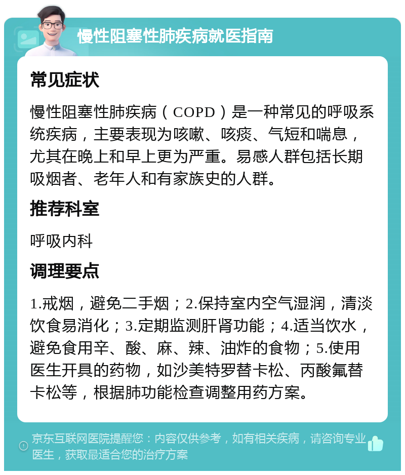 慢性阻塞性肺疾病就医指南 常见症状 慢性阻塞性肺疾病（COPD）是一种常见的呼吸系统疾病，主要表现为咳嗽、咳痰、气短和喘息，尤其在晚上和早上更为严重。易感人群包括长期吸烟者、老年人和有家族史的人群。 推荐科室 呼吸内科 调理要点 1.戒烟，避免二手烟；2.保持室内空气湿润，清淡饮食易消化；3.定期监测肝肾功能；4.适当饮水，避免食用辛、酸、麻、辣、油炸的食物；5.使用医生开具的药物，如沙美特罗替卡松、丙酸氟替卡松等，根据肺功能检查调整用药方案。