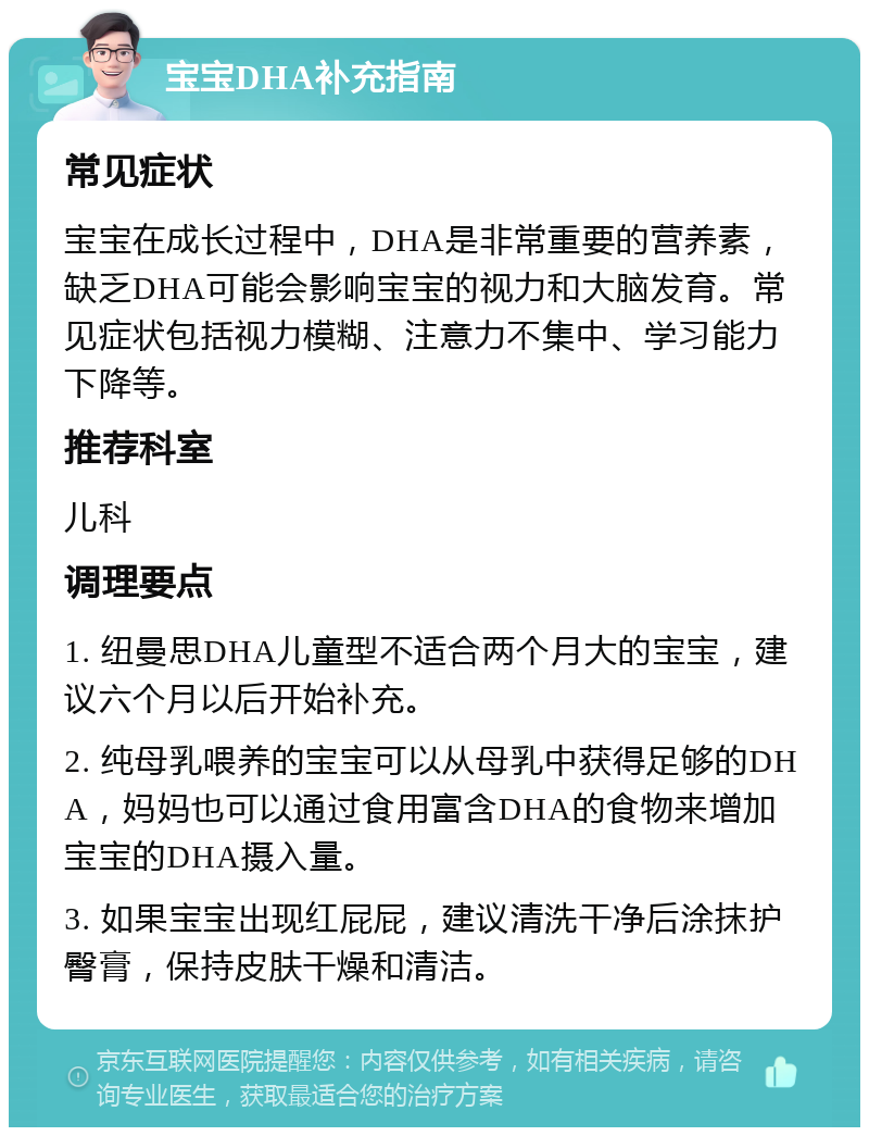 宝宝DHA补充指南 常见症状 宝宝在成长过程中，DHA是非常重要的营养素，缺乏DHA可能会影响宝宝的视力和大脑发育。常见症状包括视力模糊、注意力不集中、学习能力下降等。 推荐科室 儿科 调理要点 1. 纽曼思DHA儿童型不适合两个月大的宝宝，建议六个月以后开始补充。 2. 纯母乳喂养的宝宝可以从母乳中获得足够的DHA，妈妈也可以通过食用富含DHA的食物来增加宝宝的DHA摄入量。 3. 如果宝宝出现红屁屁，建议清洗干净后涂抹护臀膏，保持皮肤干燥和清洁。