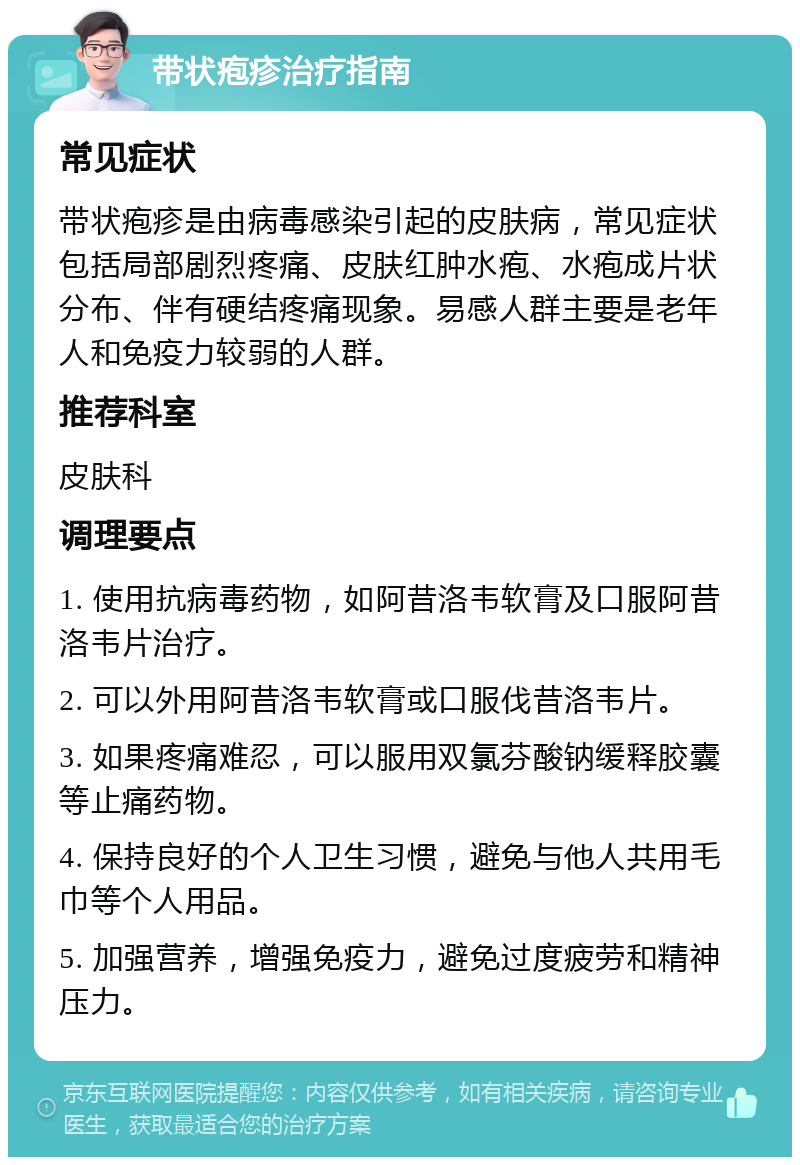 带状疱疹治疗指南 常见症状 带状疱疹是由病毒感染引起的皮肤病，常见症状包括局部剧烈疼痛、皮肤红肿水疱、水疱成片状分布、伴有硬结疼痛现象。易感人群主要是老年人和免疫力较弱的人群。 推荐科室 皮肤科 调理要点 1. 使用抗病毒药物，如阿昔洛韦软膏及口服阿昔洛韦片治疗。 2. 可以外用阿昔洛韦软膏或口服伐昔洛韦片。 3. 如果疼痛难忍，可以服用双氯芬酸钠缓释胶囊等止痛药物。 4. 保持良好的个人卫生习惯，避免与他人共用毛巾等个人用品。 5. 加强营养，增强免疫力，避免过度疲劳和精神压力。