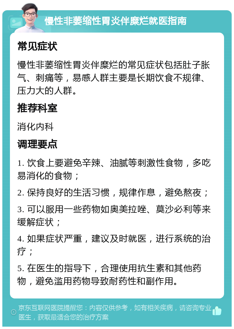 慢性非萎缩性胃炎伴糜烂就医指南 常见症状 慢性非萎缩性胃炎伴糜烂的常见症状包括肚子胀气、刺痛等，易感人群主要是长期饮食不规律、压力大的人群。 推荐科室 消化内科 调理要点 1. 饮食上要避免辛辣、油腻等刺激性食物，多吃易消化的食物； 2. 保持良好的生活习惯，规律作息，避免熬夜； 3. 可以服用一些药物如奥美拉唑、莫沙必利等来缓解症状； 4. 如果症状严重，建议及时就医，进行系统的治疗； 5. 在医生的指导下，合理使用抗生素和其他药物，避免滥用药物导致耐药性和副作用。