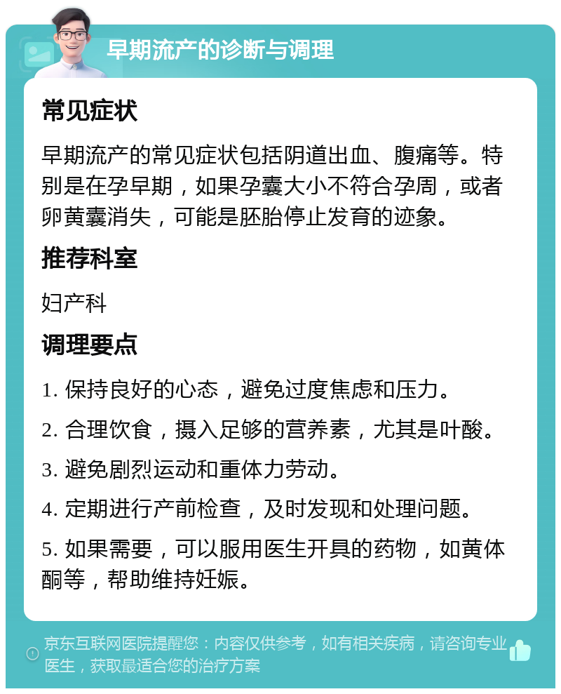 早期流产的诊断与调理 常见症状 早期流产的常见症状包括阴道出血、腹痛等。特别是在孕早期，如果孕囊大小不符合孕周，或者卵黄囊消失，可能是胚胎停止发育的迹象。 推荐科室 妇产科 调理要点 1. 保持良好的心态，避免过度焦虑和压力。 2. 合理饮食，摄入足够的营养素，尤其是叶酸。 3. 避免剧烈运动和重体力劳动。 4. 定期进行产前检查，及时发现和处理问题。 5. 如果需要，可以服用医生开具的药物，如黄体酮等，帮助维持妊娠。