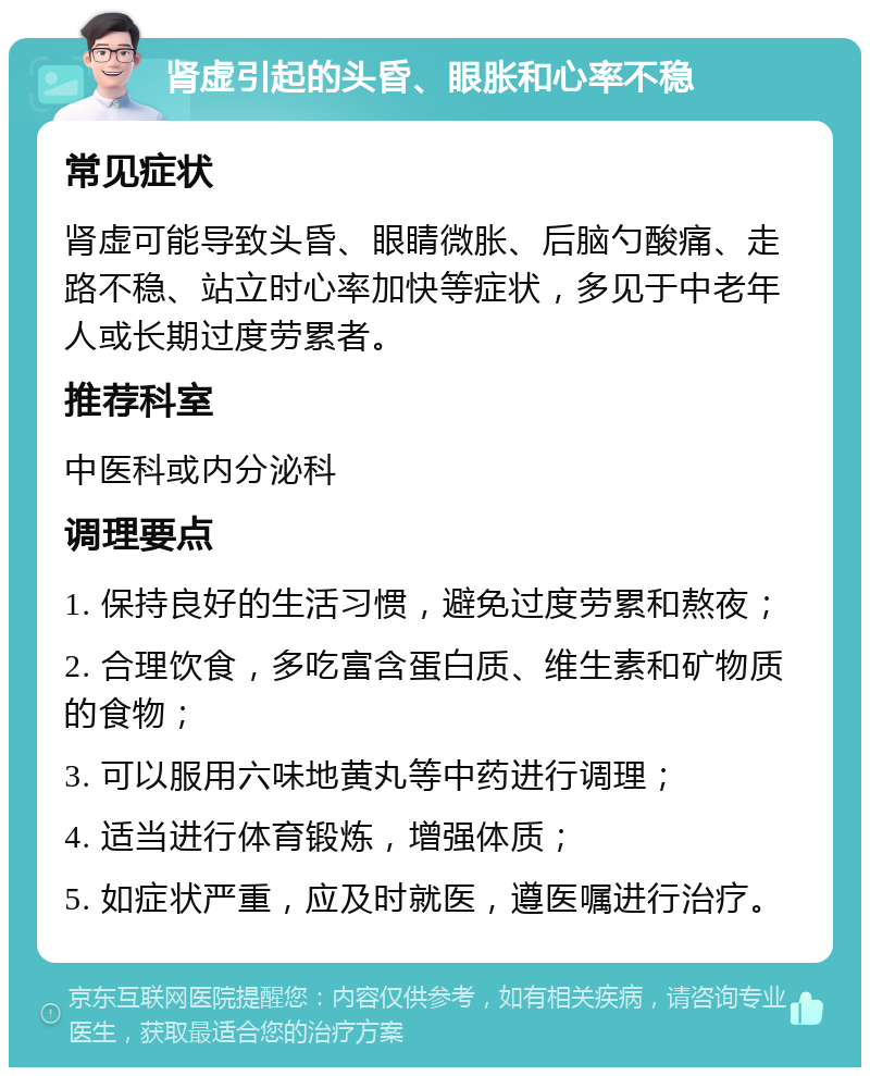 肾虚引起的头昏、眼胀和心率不稳 常见症状 肾虚可能导致头昏、眼睛微胀、后脑勺酸痛、走路不稳、站立时心率加快等症状，多见于中老年人或长期过度劳累者。 推荐科室 中医科或内分泌科 调理要点 1. 保持良好的生活习惯，避免过度劳累和熬夜； 2. 合理饮食，多吃富含蛋白质、维生素和矿物质的食物； 3. 可以服用六味地黄丸等中药进行调理； 4. 适当进行体育锻炼，增强体质； 5. 如症状严重，应及时就医，遵医嘱进行治疗。