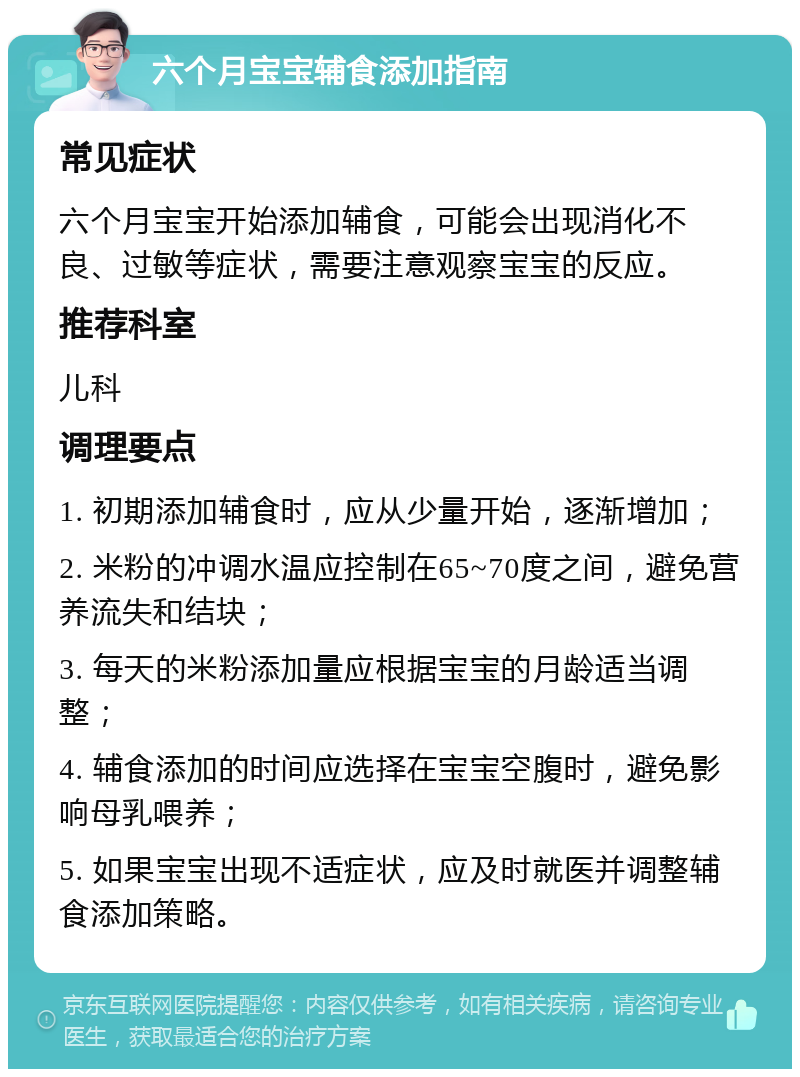 六个月宝宝辅食添加指南 常见症状 六个月宝宝开始添加辅食，可能会出现消化不良、过敏等症状，需要注意观察宝宝的反应。 推荐科室 儿科 调理要点 1. 初期添加辅食时，应从少量开始，逐渐增加； 2. 米粉的冲调水温应控制在65~70度之间，避免营养流失和结块； 3. 每天的米粉添加量应根据宝宝的月龄适当调整； 4. 辅食添加的时间应选择在宝宝空腹时，避免影响母乳喂养； 5. 如果宝宝出现不适症状，应及时就医并调整辅食添加策略。