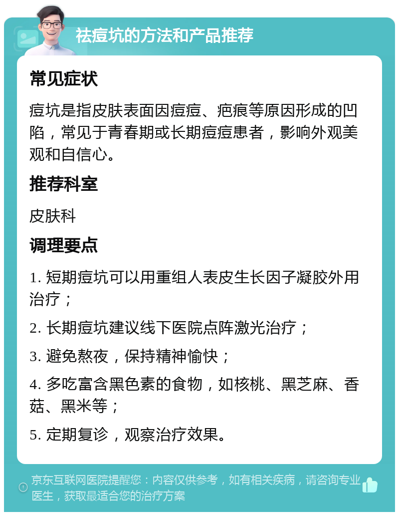 祛痘坑的方法和产品推荐 常见症状 痘坑是指皮肤表面因痘痘、疤痕等原因形成的凹陷，常见于青春期或长期痘痘患者，影响外观美观和自信心。 推荐科室 皮肤科 调理要点 1. 短期痘坑可以用重组人表皮生长因子凝胶外用治疗； 2. 长期痘坑建议线下医院点阵激光治疗； 3. 避免熬夜，保持精神愉快； 4. 多吃富含黑色素的食物，如核桃、黑芝麻、香菇、黑米等； 5. 定期复诊，观察治疗效果。