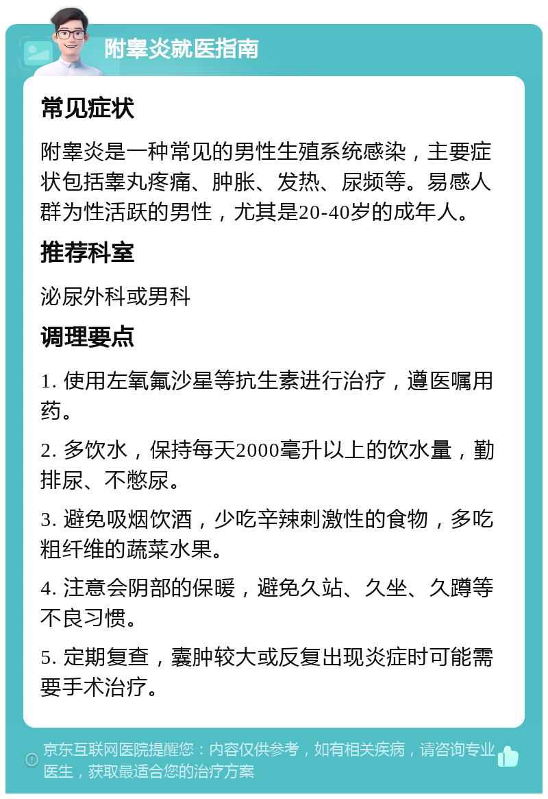 附睾炎就医指南 常见症状 附睾炎是一种常见的男性生殖系统感染，主要症状包括睾丸疼痛、肿胀、发热、尿频等。易感人群为性活跃的男性，尤其是20-40岁的成年人。 推荐科室 泌尿外科或男科 调理要点 1. 使用左氧氟沙星等抗生素进行治疗，遵医嘱用药。 2. 多饮水，保持每天2000毫升以上的饮水量，勤排尿、不憋尿。 3. 避免吸烟饮酒，少吃辛辣刺激性的食物，多吃粗纤维的蔬菜水果。 4. 注意会阴部的保暖，避免久站、久坐、久蹲等不良习惯。 5. 定期复查，囊肿较大或反复出现炎症时可能需要手术治疗。