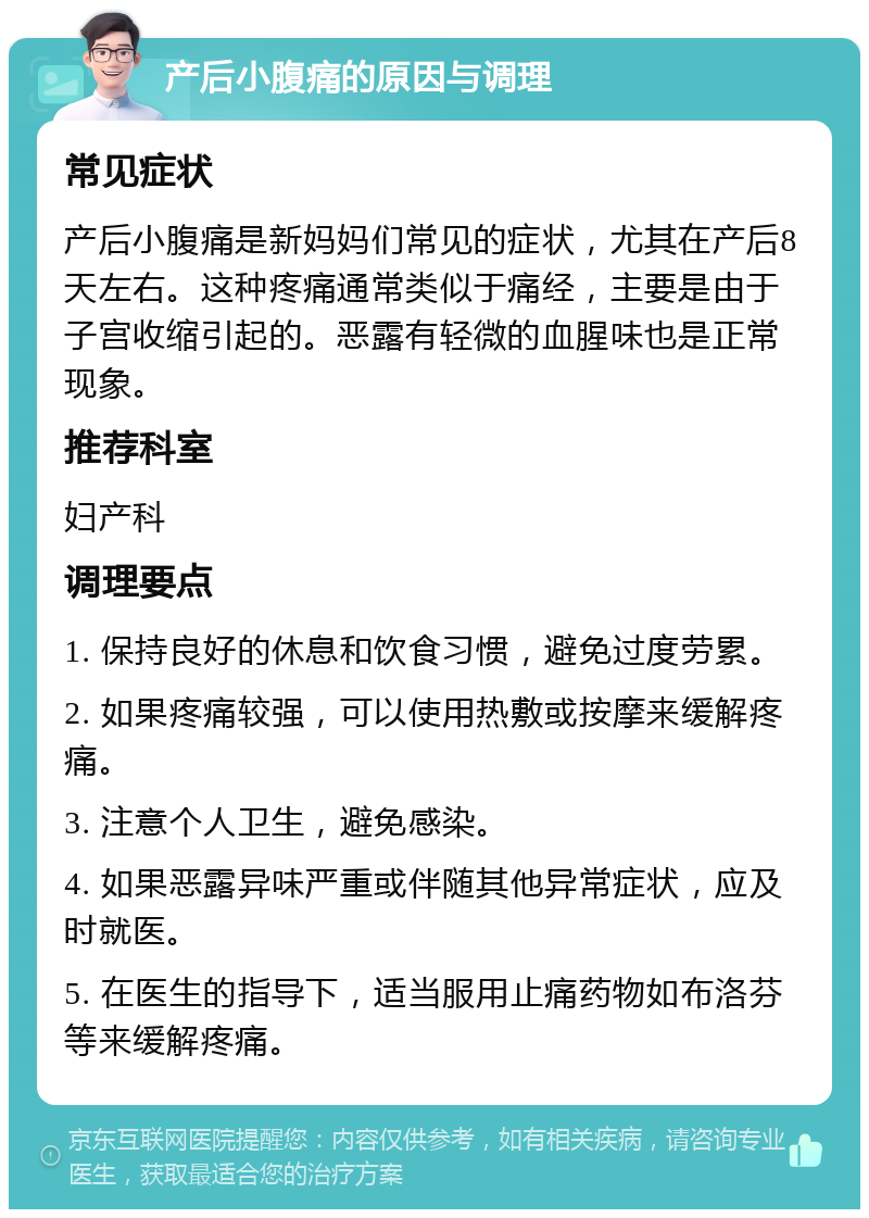 产后小腹痛的原因与调理 常见症状 产后小腹痛是新妈妈们常见的症状，尤其在产后8天左右。这种疼痛通常类似于痛经，主要是由于子宫收缩引起的。恶露有轻微的血腥味也是正常现象。 推荐科室 妇产科 调理要点 1. 保持良好的休息和饮食习惯，避免过度劳累。 2. 如果疼痛较强，可以使用热敷或按摩来缓解疼痛。 3. 注意个人卫生，避免感染。 4. 如果恶露异味严重或伴随其他异常症状，应及时就医。 5. 在医生的指导下，适当服用止痛药物如布洛芬等来缓解疼痛。