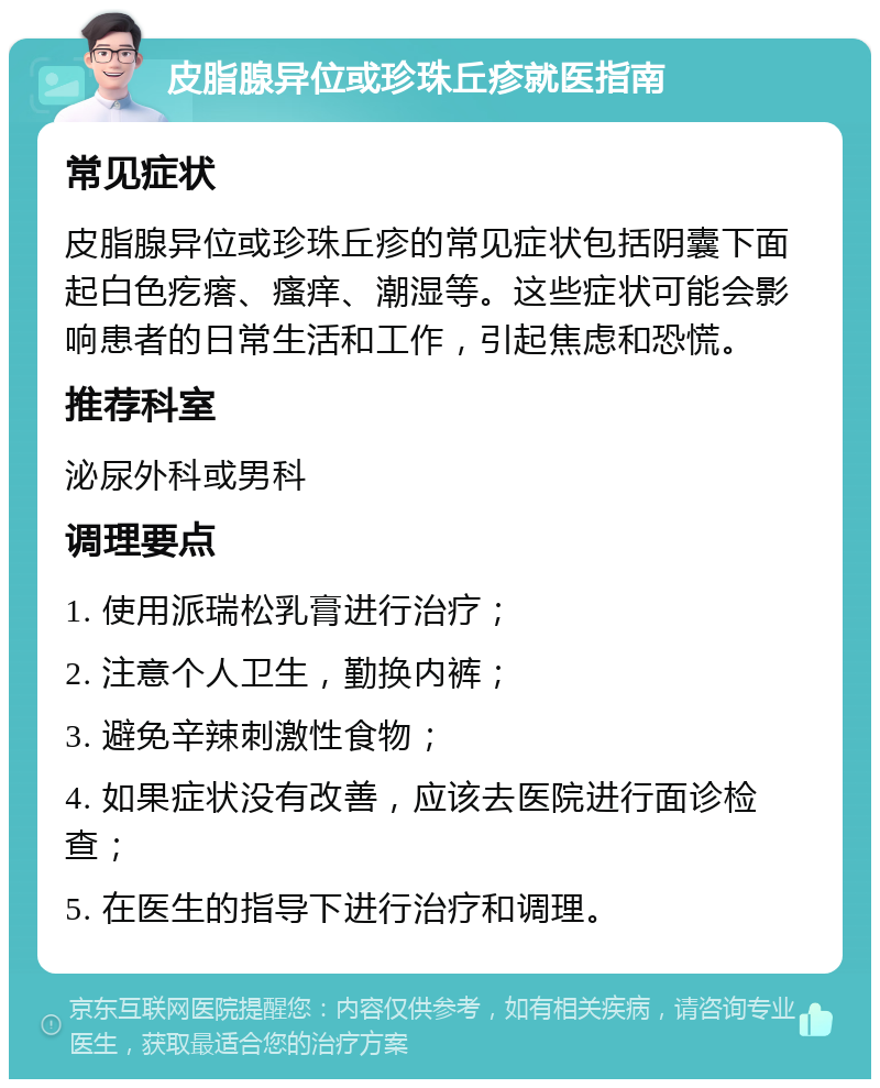 皮脂腺异位或珍珠丘疹就医指南 常见症状 皮脂腺异位或珍珠丘疹的常见症状包括阴囊下面起白色疙瘩、瘙痒、潮湿等。这些症状可能会影响患者的日常生活和工作，引起焦虑和恐慌。 推荐科室 泌尿外科或男科 调理要点 1. 使用派瑞松乳膏进行治疗； 2. 注意个人卫生，勤换内裤； 3. 避免辛辣刺激性食物； 4. 如果症状没有改善，应该去医院进行面诊检查； 5. 在医生的指导下进行治疗和调理。