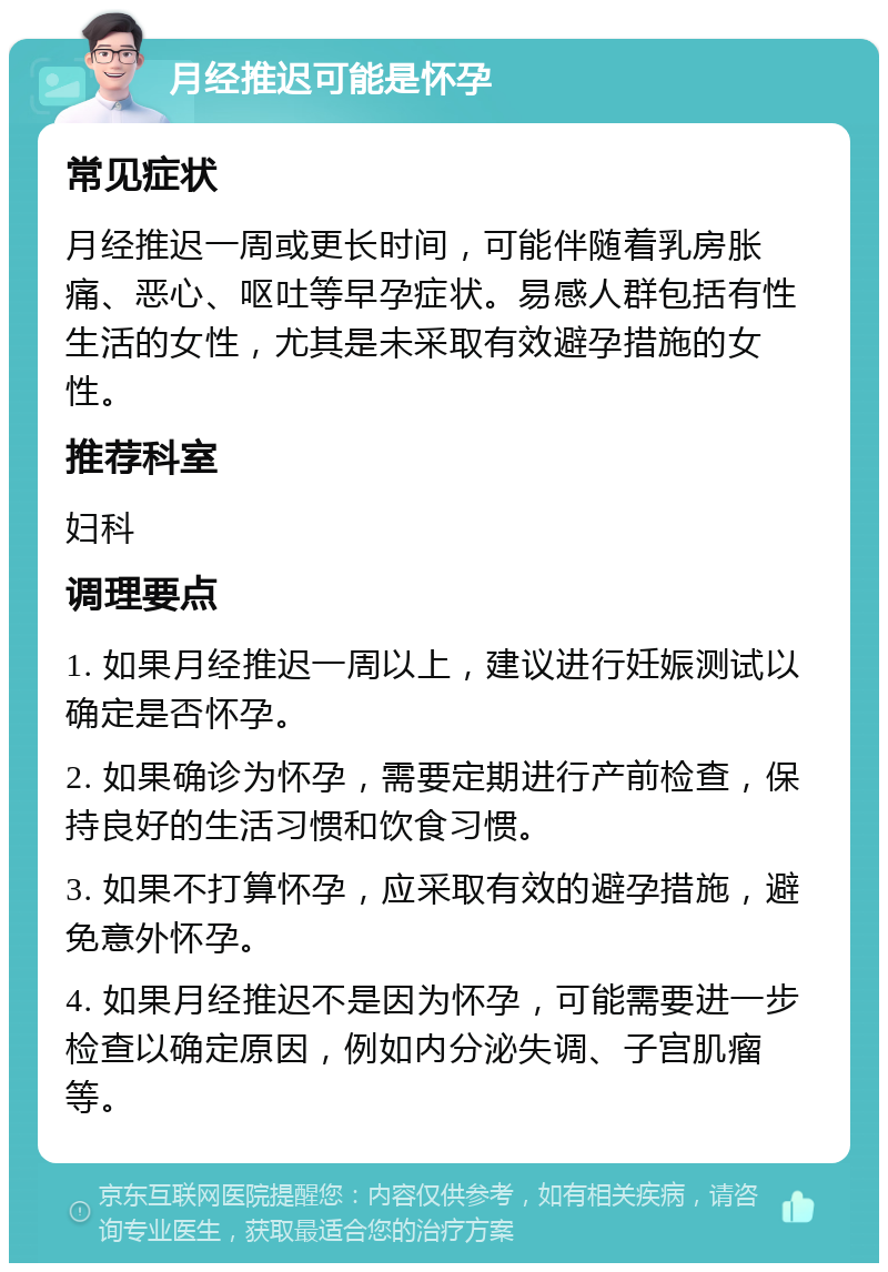 月经推迟可能是怀孕 常见症状 月经推迟一周或更长时间，可能伴随着乳房胀痛、恶心、呕吐等早孕症状。易感人群包括有性生活的女性，尤其是未采取有效避孕措施的女性。 推荐科室 妇科 调理要点 1. 如果月经推迟一周以上，建议进行妊娠测试以确定是否怀孕。 2. 如果确诊为怀孕，需要定期进行产前检查，保持良好的生活习惯和饮食习惯。 3. 如果不打算怀孕，应采取有效的避孕措施，避免意外怀孕。 4. 如果月经推迟不是因为怀孕，可能需要进一步检查以确定原因，例如内分泌失调、子宫肌瘤等。