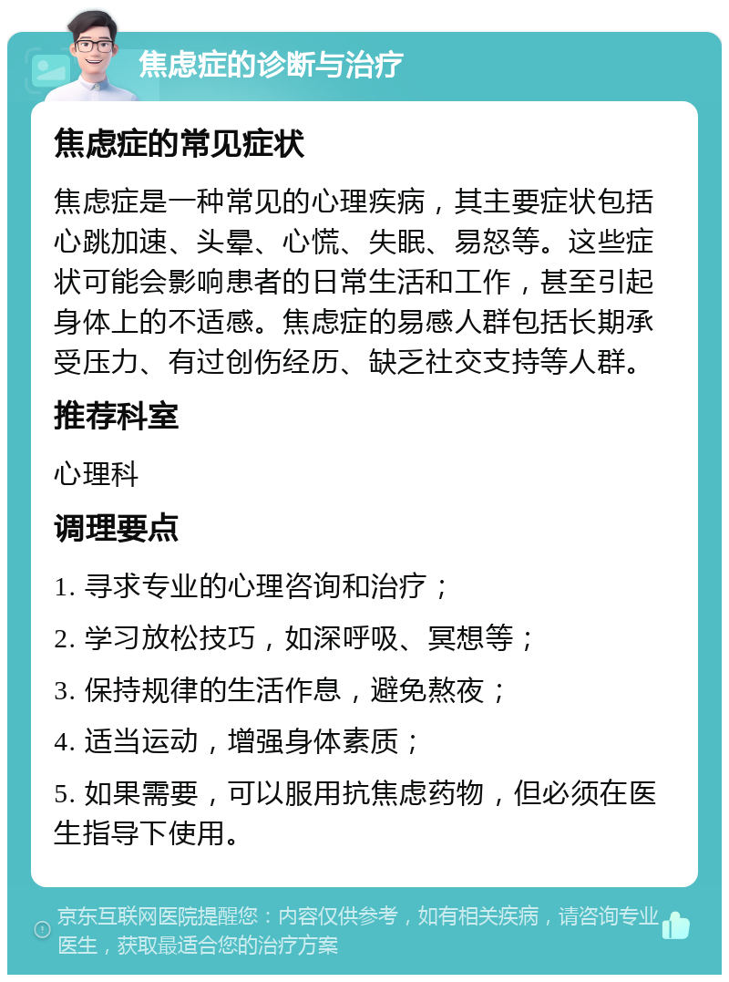 焦虑症的诊断与治疗 焦虑症的常见症状 焦虑症是一种常见的心理疾病，其主要症状包括心跳加速、头晕、心慌、失眠、易怒等。这些症状可能会影响患者的日常生活和工作，甚至引起身体上的不适感。焦虑症的易感人群包括长期承受压力、有过创伤经历、缺乏社交支持等人群。 推荐科室 心理科 调理要点 1. 寻求专业的心理咨询和治疗； 2. 学习放松技巧，如深呼吸、冥想等； 3. 保持规律的生活作息，避免熬夜； 4. 适当运动，增强身体素质； 5. 如果需要，可以服用抗焦虑药物，但必须在医生指导下使用。