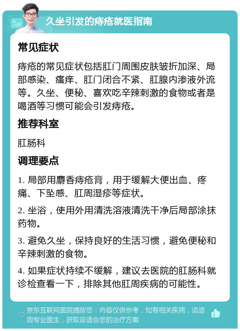 久坐引发的痔疮就医指南 常见症状 痔疮的常见症状包括肛门周围皮肤皱折加深、局部感染、瘙痒、肛门闭合不紧、肛腺内渗液外流等。久坐、便秘、喜欢吃辛辣刺激的食物或者是喝酒等习惯可能会引发痔疮。 推荐科室 肛肠科 调理要点 1. 局部用麝香痔疮膏，用于缓解大便出血、疼痛、下坠感、肛周湿疹等症状。 2. 坐浴，使用外用清洗溶液清洗干净后局部涂抹药物。 3. 避免久坐，保持良好的生活习惯，避免便秘和辛辣刺激的食物。 4. 如果症状持续不缓解，建议去医院的肛肠科就诊检查看一下，排除其他肛周疾病的可能性。