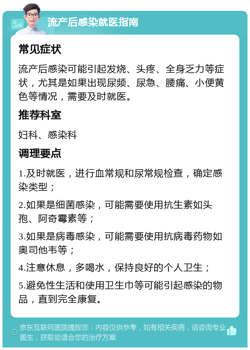 流产后感染就医指南 常见症状 流产后感染可能引起发烧、头疼、全身乏力等症状，尤其是如果出现尿频、尿急、腰痛、小便黄色等情况，需要及时就医。 推荐科室 妇科、感染科 调理要点 1.及时就医，进行血常规和尿常规检查，确定感染类型； 2.如果是细菌感染，可能需要使用抗生素如头孢、阿奇霉素等； 3.如果是病毒感染，可能需要使用抗病毒药物如奥司他韦等； 4.注意休息，多喝水，保持良好的个人卫生； 5.避免性生活和使用卫生巾等可能引起感染的物品，直到完全康复。