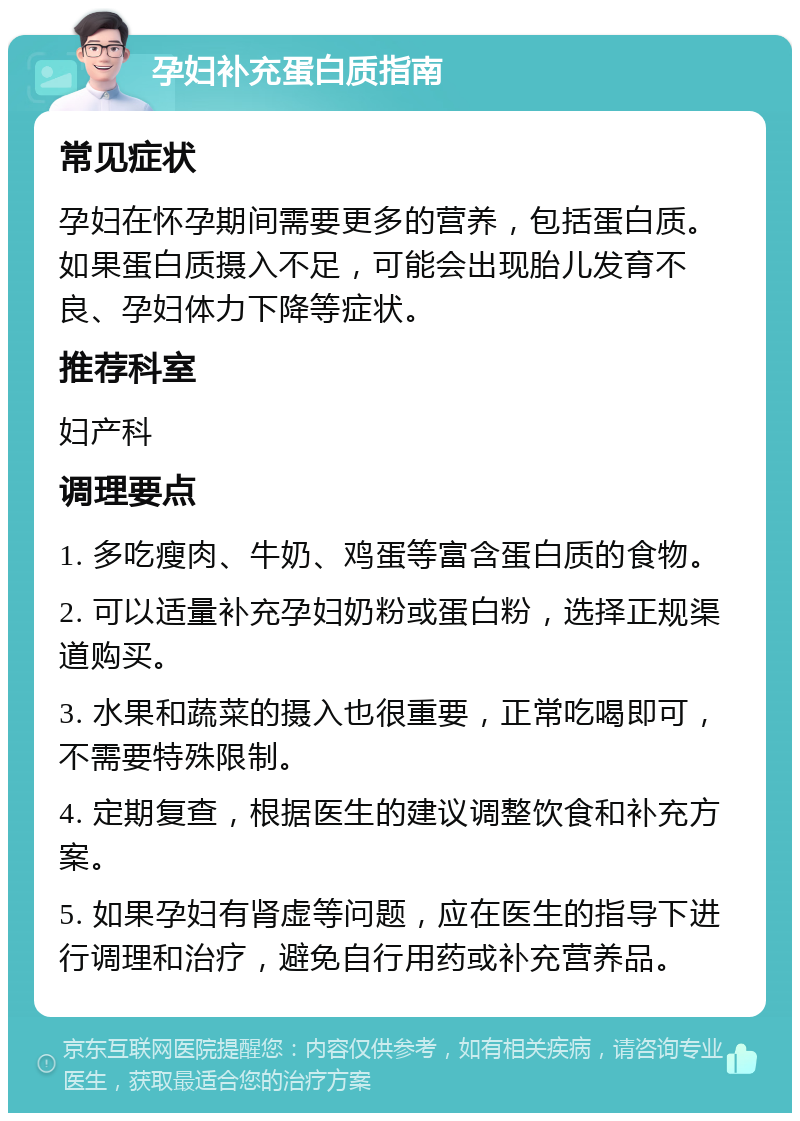 孕妇补充蛋白质指南 常见症状 孕妇在怀孕期间需要更多的营养，包括蛋白质。如果蛋白质摄入不足，可能会出现胎儿发育不良、孕妇体力下降等症状。 推荐科室 妇产科 调理要点 1. 多吃瘦肉、牛奶、鸡蛋等富含蛋白质的食物。 2. 可以适量补充孕妇奶粉或蛋白粉，选择正规渠道购买。 3. 水果和蔬菜的摄入也很重要，正常吃喝即可，不需要特殊限制。 4. 定期复查，根据医生的建议调整饮食和补充方案。 5. 如果孕妇有肾虚等问题，应在医生的指导下进行调理和治疗，避免自行用药或补充营养品。