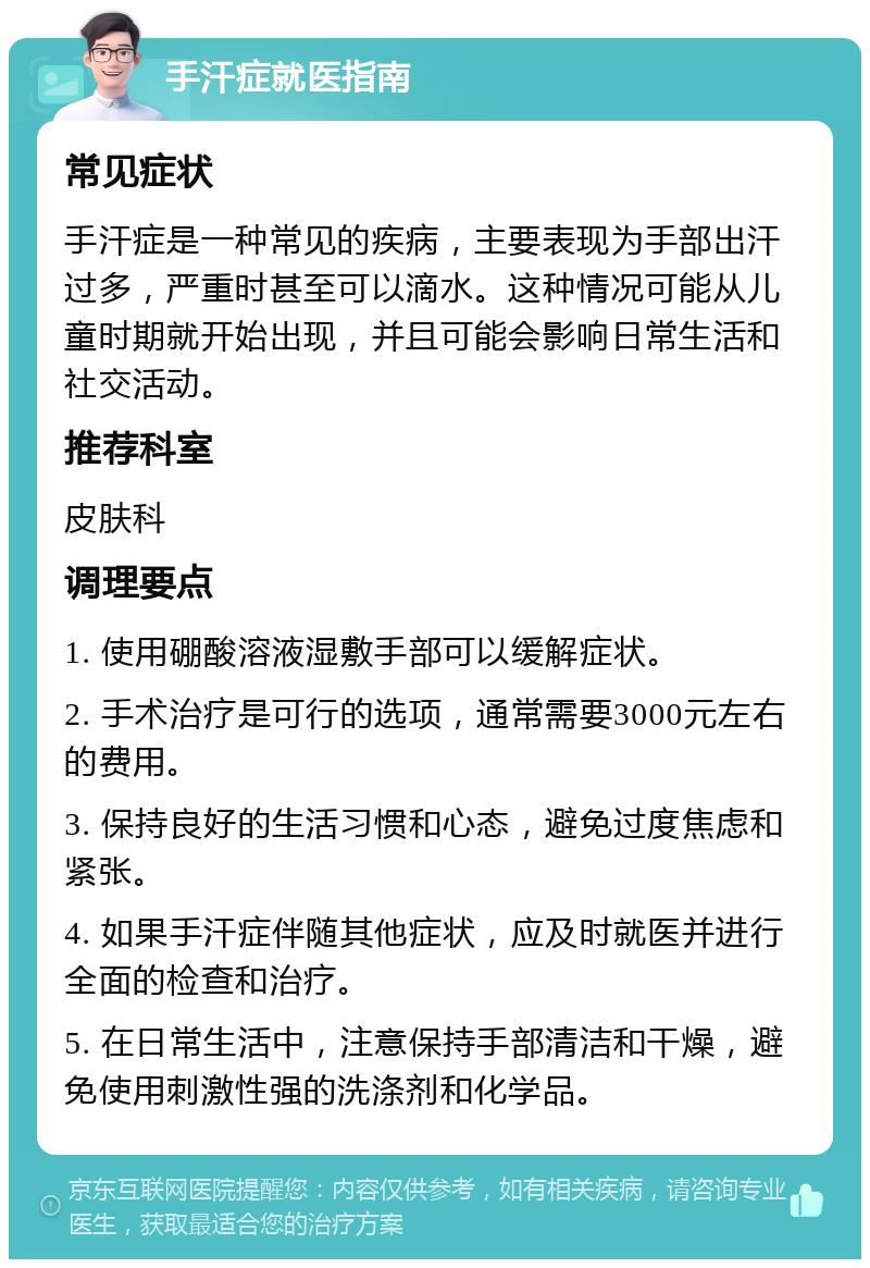 手汗症就医指南 常见症状 手汗症是一种常见的疾病，主要表现为手部出汗过多，严重时甚至可以滴水。这种情况可能从儿童时期就开始出现，并且可能会影响日常生活和社交活动。 推荐科室 皮肤科 调理要点 1. 使用硼酸溶液湿敷手部可以缓解症状。 2. 手术治疗是可行的选项，通常需要3000元左右的费用。 3. 保持良好的生活习惯和心态，避免过度焦虑和紧张。 4. 如果手汗症伴随其他症状，应及时就医并进行全面的检查和治疗。 5. 在日常生活中，注意保持手部清洁和干燥，避免使用刺激性强的洗涤剂和化学品。