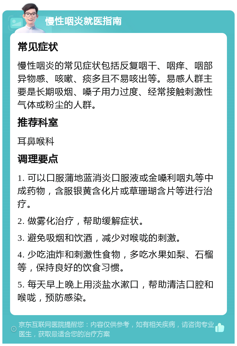 慢性咽炎就医指南 常见症状 慢性咽炎的常见症状包括反复咽干、咽痒、咽部异物感、咳嗽、痰多且不易咳出等。易感人群主要是长期吸烟、嗓子用力过度、经常接触刺激性气体或粉尘的人群。 推荐科室 耳鼻喉科 调理要点 1. 可以口服蒲地蓝消炎口服液或金嗓利咽丸等中成药物，含服银黄含化片或草珊瑚含片等进行治疗。 2. 做雾化治疗，帮助缓解症状。 3. 避免吸烟和饮酒，减少对喉咙的刺激。 4. 少吃油炸和刺激性食物，多吃水果如梨、石榴等，保持良好的饮食习惯。 5. 每天早上晚上用淡盐水漱口，帮助清洁口腔和喉咙，预防感染。