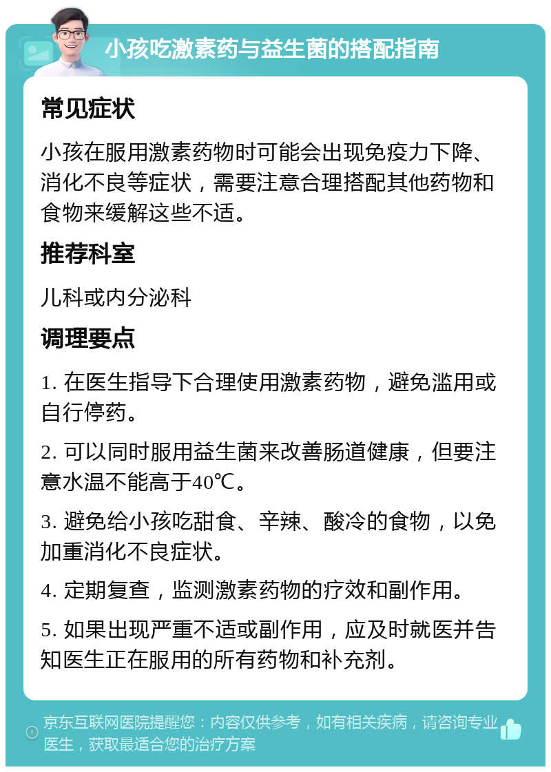 小孩吃激素药与益生菌的搭配指南 常见症状 小孩在服用激素药物时可能会出现免疫力下降、消化不良等症状，需要注意合理搭配其他药物和食物来缓解这些不适。 推荐科室 儿科或内分泌科 调理要点 1. 在医生指导下合理使用激素药物，避免滥用或自行停药。 2. 可以同时服用益生菌来改善肠道健康，但要注意水温不能高于40℃。 3. 避免给小孩吃甜食、辛辣、酸冷的食物，以免加重消化不良症状。 4. 定期复查，监测激素药物的疗效和副作用。 5. 如果出现严重不适或副作用，应及时就医并告知医生正在服用的所有药物和补充剂。