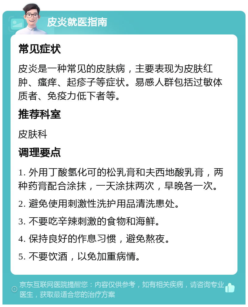 皮炎就医指南 常见症状 皮炎是一种常见的皮肤病，主要表现为皮肤红肿、瘙痒、起疹子等症状。易感人群包括过敏体质者、免疫力低下者等。 推荐科室 皮肤科 调理要点 1. 外用丁酸氢化可的松乳膏和夫西地酸乳膏，两种药膏配合涂抹，一天涂抹两次，早晚各一次。 2. 避免使用刺激性洗护用品清洗患处。 3. 不要吃辛辣刺激的食物和海鲜。 4. 保持良好的作息习惯，避免熬夜。 5. 不要饮酒，以免加重病情。