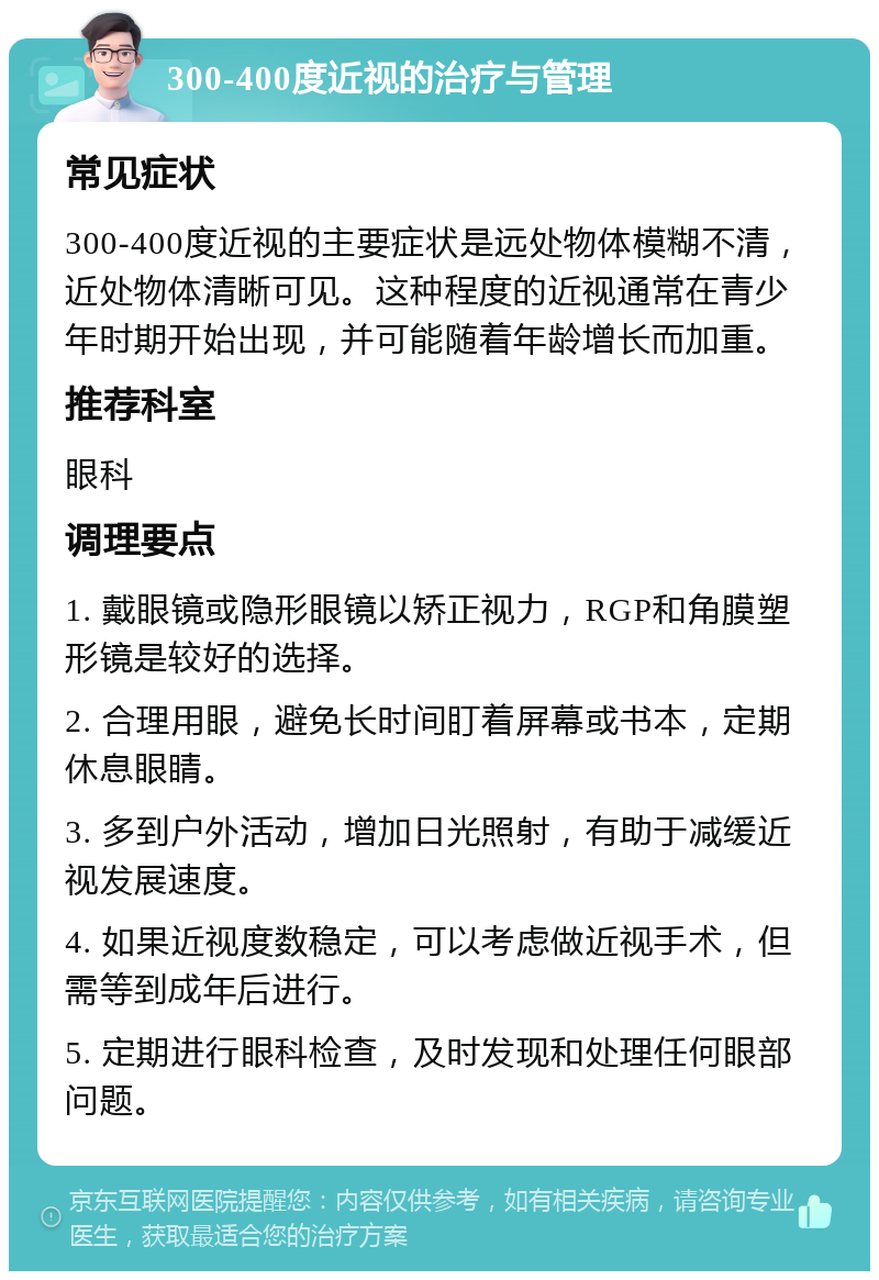 300-400度近视的治疗与管理 常见症状 300-400度近视的主要症状是远处物体模糊不清，近处物体清晰可见。这种程度的近视通常在青少年时期开始出现，并可能随着年龄增长而加重。 推荐科室 眼科 调理要点 1. 戴眼镜或隐形眼镜以矫正视力，RGP和角膜塑形镜是较好的选择。 2. 合理用眼，避免长时间盯着屏幕或书本，定期休息眼睛。 3. 多到户外活动，增加日光照射，有助于减缓近视发展速度。 4. 如果近视度数稳定，可以考虑做近视手术，但需等到成年后进行。 5. 定期进行眼科检查，及时发现和处理任何眼部问题。