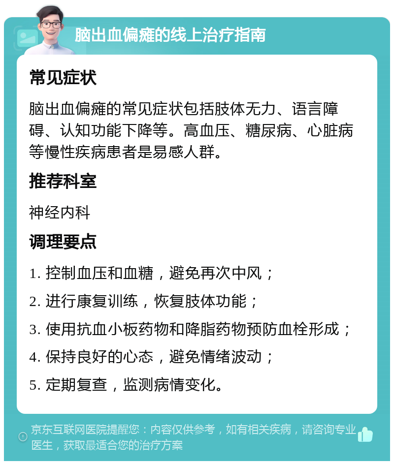 脑出血偏瘫的线上治疗指南 常见症状 脑出血偏瘫的常见症状包括肢体无力、语言障碍、认知功能下降等。高血压、糖尿病、心脏病等慢性疾病患者是易感人群。 推荐科室 神经内科 调理要点 1. 控制血压和血糖，避免再次中风； 2. 进行康复训练，恢复肢体功能； 3. 使用抗血小板药物和降脂药物预防血栓形成； 4. 保持良好的心态，避免情绪波动； 5. 定期复查，监测病情变化。