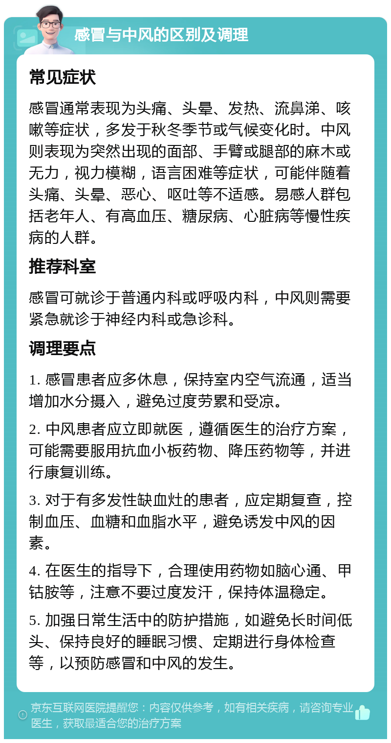 感冒与中风的区别及调理 常见症状 感冒通常表现为头痛、头晕、发热、流鼻涕、咳嗽等症状，多发于秋冬季节或气候变化时。中风则表现为突然出现的面部、手臂或腿部的麻木或无力，视力模糊，语言困难等症状，可能伴随着头痛、头晕、恶心、呕吐等不适感。易感人群包括老年人、有高血压、糖尿病、心脏病等慢性疾病的人群。 推荐科室 感冒可就诊于普通内科或呼吸内科，中风则需要紧急就诊于神经内科或急诊科。 调理要点 1. 感冒患者应多休息，保持室内空气流通，适当增加水分摄入，避免过度劳累和受凉。 2. 中风患者应立即就医，遵循医生的治疗方案，可能需要服用抗血小板药物、降压药物等，并进行康复训练。 3. 对于有多发性缺血灶的患者，应定期复查，控制血压、血糖和血脂水平，避免诱发中风的因素。 4. 在医生的指导下，合理使用药物如脑心通、甲钴胺等，注意不要过度发汗，保持体温稳定。 5. 加强日常生活中的防护措施，如避免长时间低头、保持良好的睡眠习惯、定期进行身体检查等，以预防感冒和中风的发生。