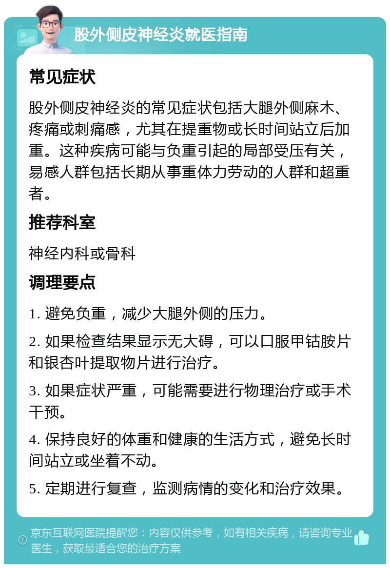 股外侧皮神经炎就医指南 常见症状 股外侧皮神经炎的常见症状包括大腿外侧麻木、疼痛或刺痛感，尤其在提重物或长时间站立后加重。这种疾病可能与负重引起的局部受压有关，易感人群包括长期从事重体力劳动的人群和超重者。 推荐科室 神经内科或骨科 调理要点 1. 避免负重，减少大腿外侧的压力。 2. 如果检查结果显示无大碍，可以口服甲钴胺片和银杏叶提取物片进行治疗。 3. 如果症状严重，可能需要进行物理治疗或手术干预。 4. 保持良好的体重和健康的生活方式，避免长时间站立或坐着不动。 5. 定期进行复查，监测病情的变化和治疗效果。