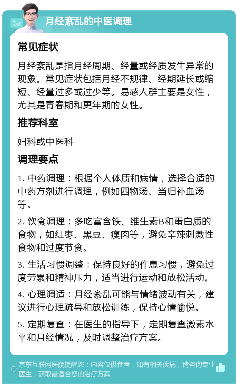 月经紊乱的中医调理 常见症状 月经紊乱是指月经周期、经量或经质发生异常的现象。常见症状包括月经不规律、经期延长或缩短、经量过多或过少等。易感人群主要是女性，尤其是青春期和更年期的女性。 推荐科室 妇科或中医科 调理要点 1. 中药调理：根据个人体质和病情，选择合适的中药方剂进行调理，例如四物汤、当归补血汤等。 2. 饮食调理：多吃富含铁、维生素B和蛋白质的食物，如红枣、黑豆、瘦肉等，避免辛辣刺激性食物和过度节食。 3. 生活习惯调整：保持良好的作息习惯，避免过度劳累和精神压力，适当进行运动和放松活动。 4. 心理调适：月经紊乱可能与情绪波动有关，建议进行心理疏导和放松训练，保持心情愉悦。 5. 定期复查：在医生的指导下，定期复查激素水平和月经情况，及时调整治疗方案。