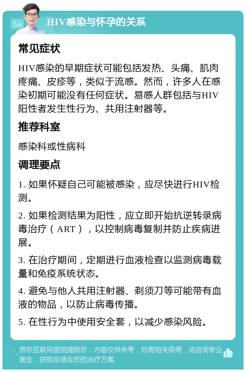 HIV感染与怀孕的关系 常见症状 HIV感染的早期症状可能包括发热、头痛、肌肉疼痛、皮疹等，类似于流感。然而，许多人在感染初期可能没有任何症状。易感人群包括与HIV阳性者发生性行为、共用注射器等。 推荐科室 感染科或性病科 调理要点 1. 如果怀疑自己可能被感染，应尽快进行HIV检测。 2. 如果检测结果为阳性，应立即开始抗逆转录病毒治疗（ART），以控制病毒复制并防止疾病进展。 3. 在治疗期间，定期进行血液检查以监测病毒载量和免疫系统状态。 4. 避免与他人共用注射器、剃须刀等可能带有血液的物品，以防止病毒传播。 5. 在性行为中使用安全套，以减少感染风险。