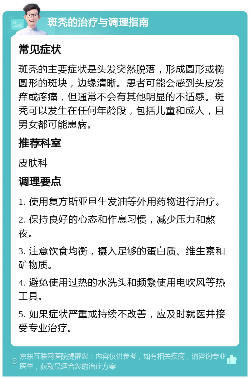 斑秃的治疗与调理指南 常见症状 斑秃的主要症状是头发突然脱落，形成圆形或椭圆形的斑块，边缘清晰。患者可能会感到头皮发痒或疼痛，但通常不会有其他明显的不适感。斑秃可以发生在任何年龄段，包括儿童和成人，且男女都可能患病。 推荐科室 皮肤科 调理要点 1. 使用复方斯亚旦生发油等外用药物进行治疗。 2. 保持良好的心态和作息习惯，减少压力和熬夜。 3. 注意饮食均衡，摄入足够的蛋白质、维生素和矿物质。 4. 避免使用过热的水洗头和频繁使用电吹风等热工具。 5. 如果症状严重或持续不改善，应及时就医并接受专业治疗。