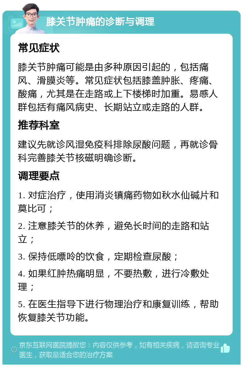 膝关节肿痛的诊断与调理 常见症状 膝关节肿痛可能是由多种原因引起的，包括痛风、滑膜炎等。常见症状包括膝盖肿胀、疼痛、酸痛，尤其是在走路或上下楼梯时加重。易感人群包括有痛风病史、长期站立或走路的人群。 推荐科室 建议先就诊风湿免疫科排除尿酸问题，再就诊骨科完善膝关节核磁明确诊断。 调理要点 1. 对症治疗，使用消炎镇痛药物如秋水仙碱片和莫比可； 2. 注意膝关节的休养，避免长时间的走路和站立； 3. 保持低嘌呤的饮食，定期检查尿酸； 4. 如果红肿热痛明显，不要热敷，进行冷敷处理； 5. 在医生指导下进行物理治疗和康复训练，帮助恢复膝关节功能。