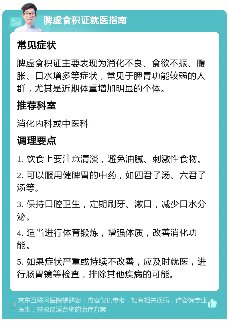 脾虚食积证就医指南 常见症状 脾虚食积证主要表现为消化不良、食欲不振、腹胀、口水增多等症状，常见于脾胃功能较弱的人群，尤其是近期体重增加明显的个体。 推荐科室 消化内科或中医科 调理要点 1. 饮食上要注意清淡，避免油腻、刺激性食物。 2. 可以服用健脾胃的中药，如四君子汤、六君子汤等。 3. 保持口腔卫生，定期刷牙、漱口，减少口水分泌。 4. 适当进行体育锻炼，增强体质，改善消化功能。 5. 如果症状严重或持续不改善，应及时就医，进行肠胃镜等检查，排除其他疾病的可能。