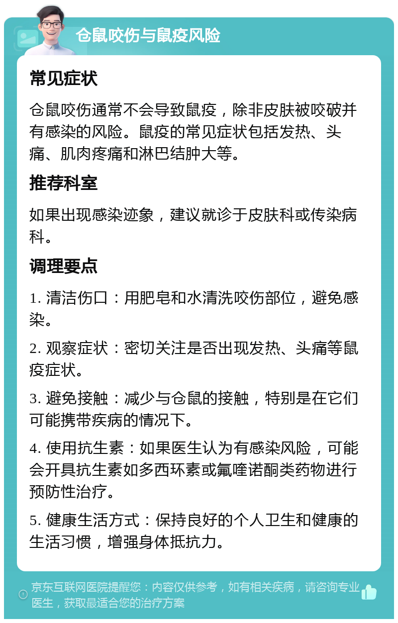 仓鼠咬伤与鼠疫风险 常见症状 仓鼠咬伤通常不会导致鼠疫，除非皮肤被咬破并有感染的风险。鼠疫的常见症状包括发热、头痛、肌肉疼痛和淋巴结肿大等。 推荐科室 如果出现感染迹象，建议就诊于皮肤科或传染病科。 调理要点 1. 清洁伤口：用肥皂和水清洗咬伤部位，避免感染。 2. 观察症状：密切关注是否出现发热、头痛等鼠疫症状。 3. 避免接触：减少与仓鼠的接触，特别是在它们可能携带疾病的情况下。 4. 使用抗生素：如果医生认为有感染风险，可能会开具抗生素如多西环素或氟喹诺酮类药物进行预防性治疗。 5. 健康生活方式：保持良好的个人卫生和健康的生活习惯，增强身体抵抗力。