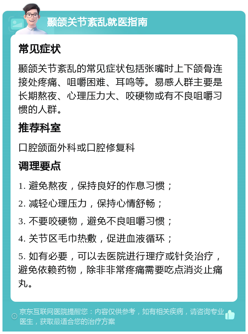 颞颌关节紊乱就医指南 常见症状 颞颌关节紊乱的常见症状包括张嘴时上下颌骨连接处疼痛、咀嚼困难、耳鸣等。易感人群主要是长期熬夜、心理压力大、咬硬物或有不良咀嚼习惯的人群。 推荐科室 口腔颌面外科或口腔修复科 调理要点 1. 避免熬夜，保持良好的作息习惯； 2. 减轻心理压力，保持心情舒畅； 3. 不要咬硬物，避免不良咀嚼习惯； 4. 关节区毛巾热敷，促进血液循环； 5. 如有必要，可以去医院进行理疗或针灸治疗，避免依赖药物，除非非常疼痛需要吃点消炎止痛丸。