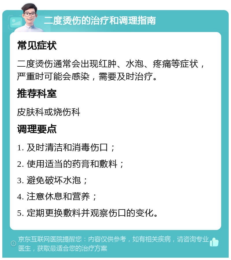 二度烫伤的治疗和调理指南 常见症状 二度烫伤通常会出现红肿、水泡、疼痛等症状，严重时可能会感染，需要及时治疗。 推荐科室 皮肤科或烧伤科 调理要点 1. 及时清洁和消毒伤口； 2. 使用适当的药膏和敷料； 3. 避免破坏水泡； 4. 注意休息和营养； 5. 定期更换敷料并观察伤口的变化。