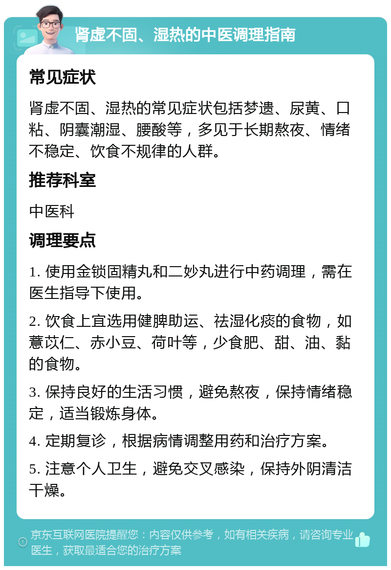 肾虚不固、湿热的中医调理指南 常见症状 肾虚不固、湿热的常见症状包括梦遗、尿黄、口粘、阴囊潮湿、腰酸等，多见于长期熬夜、情绪不稳定、饮食不规律的人群。 推荐科室 中医科 调理要点 1. 使用金锁固精丸和二妙丸进行中药调理，需在医生指导下使用。 2. 饮食上宜选用健脾助运、祛湿化痰的食物，如薏苡仁、赤小豆、荷叶等，少食肥、甜、油、黏的食物。 3. 保持良好的生活习惯，避免熬夜，保持情绪稳定，适当锻炼身体。 4. 定期复诊，根据病情调整用药和治疗方案。 5. 注意个人卫生，避免交叉感染，保持外阴清洁干燥。