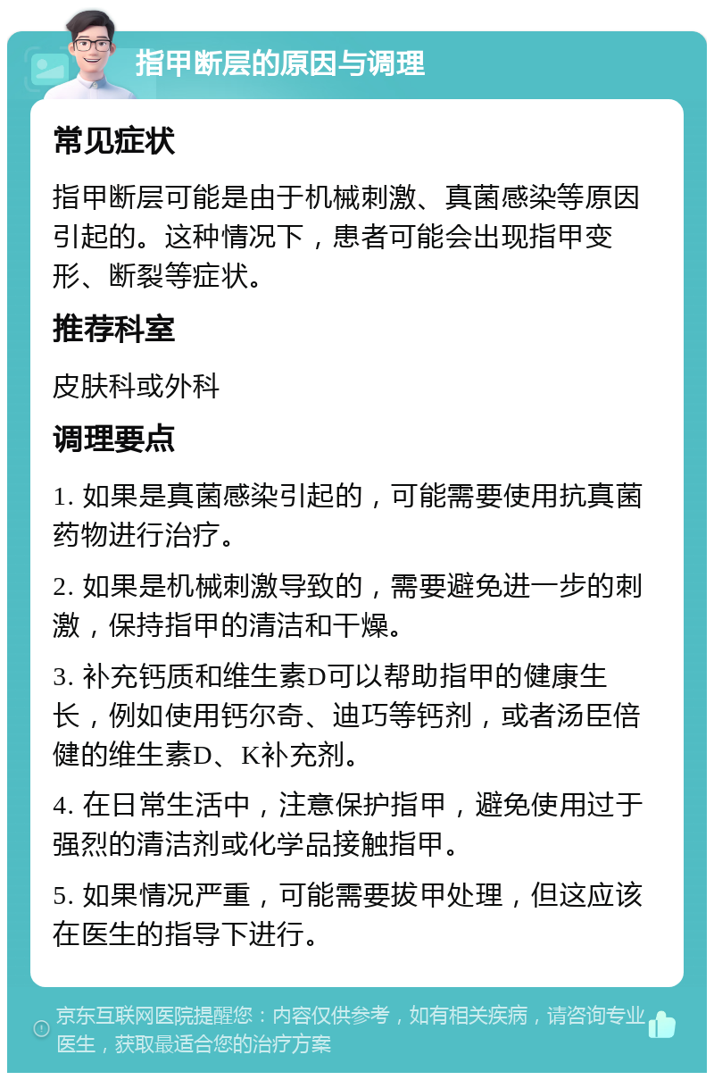 指甲断层的原因与调理 常见症状 指甲断层可能是由于机械刺激、真菌感染等原因引起的。这种情况下，患者可能会出现指甲变形、断裂等症状。 推荐科室 皮肤科或外科 调理要点 1. 如果是真菌感染引起的，可能需要使用抗真菌药物进行治疗。 2. 如果是机械刺激导致的，需要避免进一步的刺激，保持指甲的清洁和干燥。 3. 补充钙质和维生素D可以帮助指甲的健康生长，例如使用钙尔奇、迪巧等钙剂，或者汤臣倍健的维生素D、K补充剂。 4. 在日常生活中，注意保护指甲，避免使用过于强烈的清洁剂或化学品接触指甲。 5. 如果情况严重，可能需要拔甲处理，但这应该在医生的指导下进行。